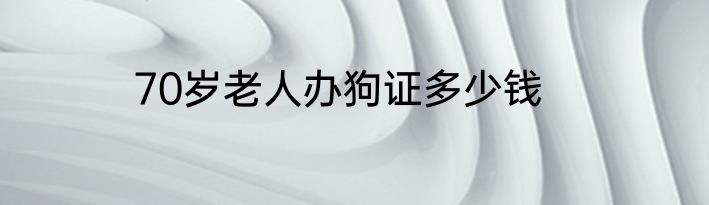 70岁老人办狗证多少钱