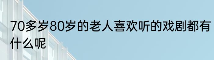 70多岁80岁的老人喜欢听的戏剧都有什么呢