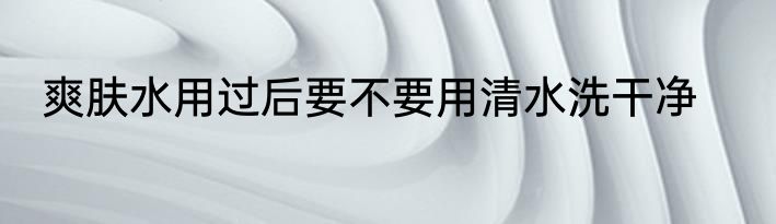 爽肤水用过后要不要用清水洗干净