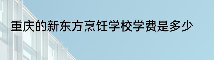 重庆的新东方烹饪学校学费是多少