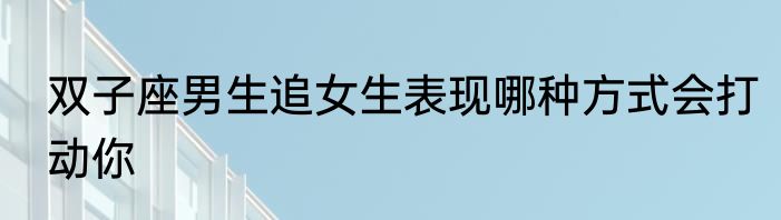 双子座男生追女生表现哪种方式会打动你