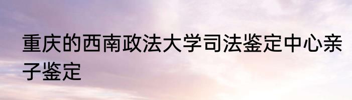 重庆的西南政法大学司法鉴定中心亲子鉴定
