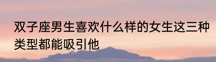 双子座男生喜欢什么样的女生这三种类型都能吸引他