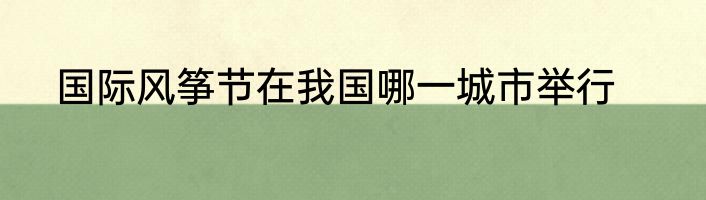 国际风筝节在我国哪一城市举行
