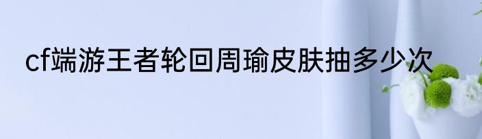 cf端游王者轮回周瑜皮肤抽多少次