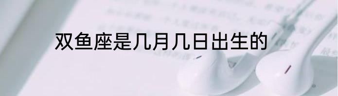 双鱼座是几月几日出生的