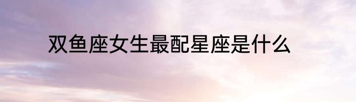 双鱼座女生最配星座是什么