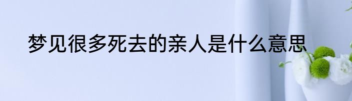 梦见很多死去的亲人是什么意思