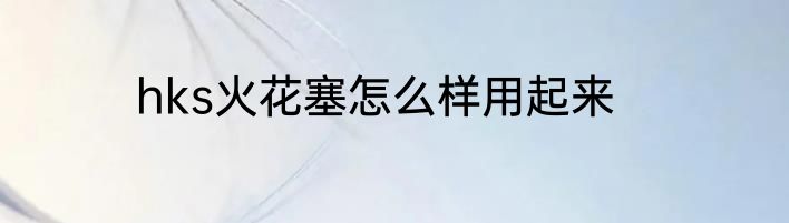 hks火花塞怎么样用起来