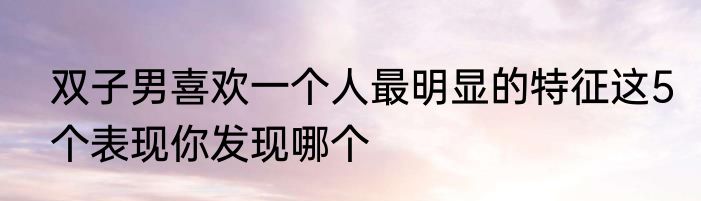 双子男喜欢一个人最明显的特征这5个表现你发现哪个