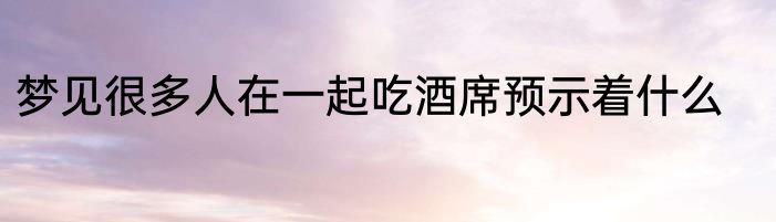 梦见很多人在一起吃酒席预示着什么