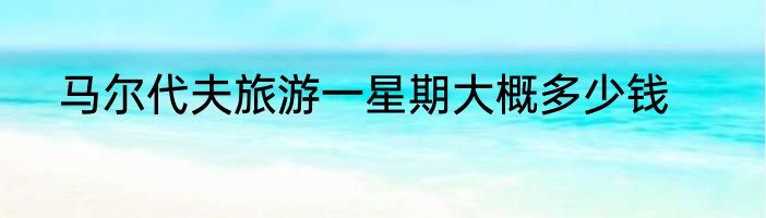 马尔代夫旅游一星期大概多少钱