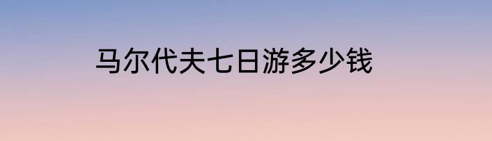 马尔代夫七日游多少钱