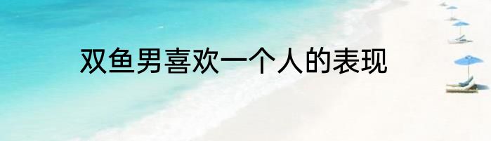 双鱼男喜欢一个人的表现
