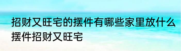 招财又旺宅的摆件有哪些家里放什么摆件招财又旺宅