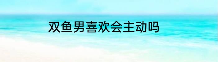 双鱼男喜欢会主动吗