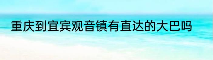 重庆到宜宾观音镇有直达的大巴吗