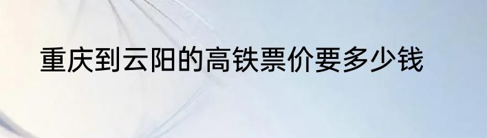 重庆到云阳的高铁票价要多少钱