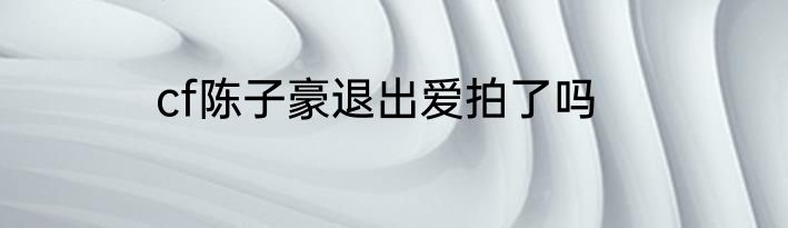 cf陈子豪退出爱拍了吗