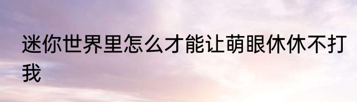 迷你世界里怎么才能让萌眼休休不打我
