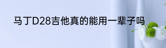 马丁D28吉他真的能用一辈子吗