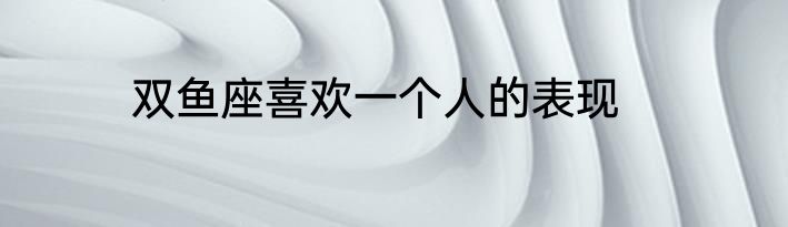 双鱼座喜欢一个人的表现