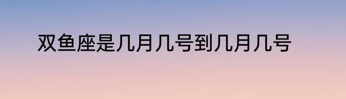 双鱼座是几月几号到几月几号