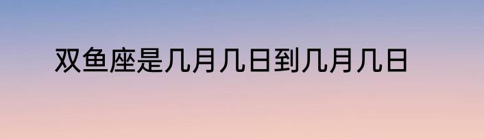 双鱼座是几月几日到几月几日