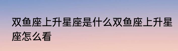 双鱼座上升星座是什么双鱼座上升星座怎么看