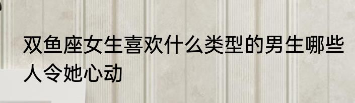 双鱼座女生喜欢什么类型的男生哪些人令她心动