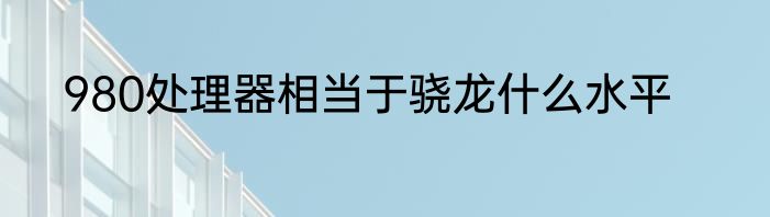 980处理器相当于骁龙什么水平