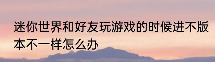 迷你世界和好友玩游戏的时候进不版本不一样怎么办