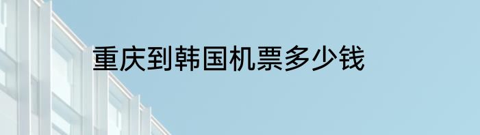 重庆到韩国机票多少钱