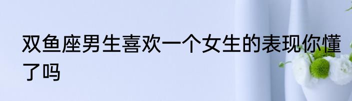 双鱼座男生喜欢一个女生的表现你懂了吗