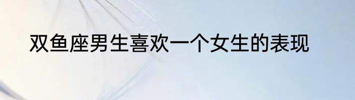 双鱼座男生喜欢一个女生的表现