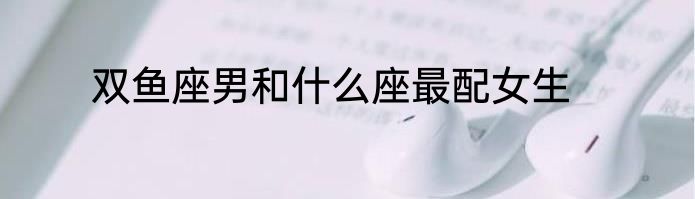 双鱼座男和什么座最配女生