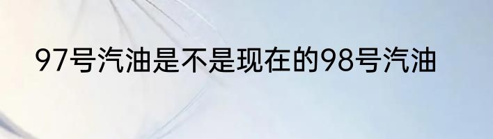 97号汽油是不是现在的98号汽油