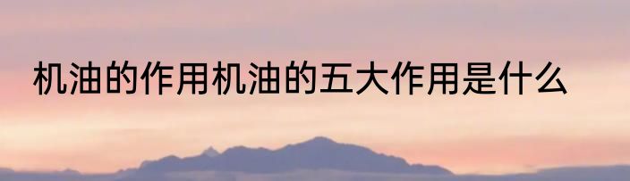 机油的作用机油的五大作用是什么