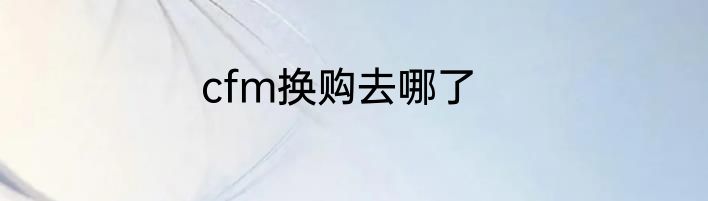 cfm换购去哪了