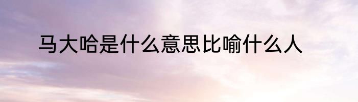 马大哈是什么意思比喻什么人