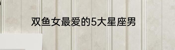 双鱼女最爱的5大星座男
