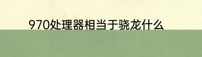 970处理器相当于骁龙什么