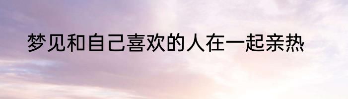 梦见和自己喜欢的人在一起亲热