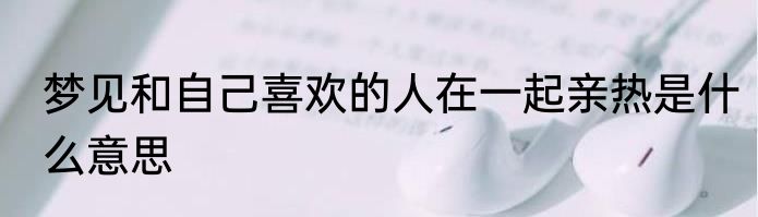 梦见和自己喜欢的人在一起亲热是什么意思