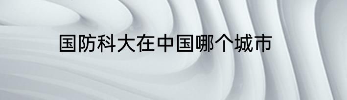 国防科大在中国哪个城市