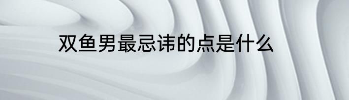双鱼男最忌讳的点是什么