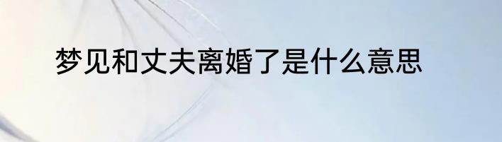 梦见和丈夫离婚了是什么意思