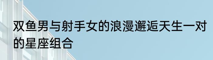 双鱼男与射手女的浪漫邂逅天生一对的星座组合