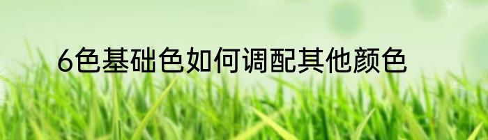 6色基础色如何调配其他颜色