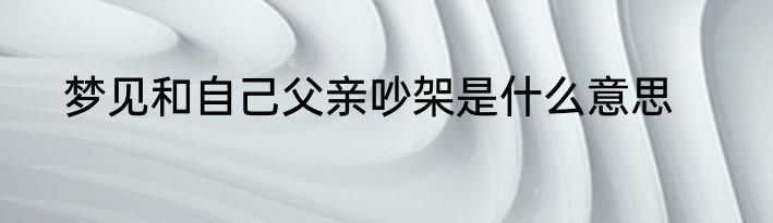 梦见和自己父亲吵架是什么意思